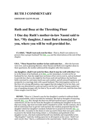 RUTH 3 COMMENTARY
EDITED BY GLENN PEASE
Ruth and Boaz at the Threshing Floor
1 One day Ruth’s mother-in-law Naomi said to
her, “My daughter, I must find a home[a] for
you, where you will be well provided for.
CLARKE, "Shall I not seek rest for thee - That is, Shall I not endeavor to
procure thee a proper husband? See Rth_1:9, and the observations at the end of that
chapter.
GILL, "Then Naomi her mother in law said unto her,.... After the harvests
were over, and so gleaning likewise; when Naomi and Ruth were together alone in
their apartment, the mother addressed the daughter after this manner:
my daughter, shall I not seek for thee, that it may be well with thee? that
is, in the house of an husband, as in Rth_1:9 her meaning is, to seek out for an
husband for her, that she might have an house of her own to rest in, and an husband
to provide her; that so she might be free from such toil and labour she had been
lately exercised in, and enjoy much ease and comfort, and all outward happiness and
prosperity in a marriage state with a good husband. This interrogation carries in it
the force of a strong affirmation, may suggest that she judged it to be her duty, and
that she was determined to seek out such a rest for her; and the Targum makes her
way of speaking stronger still, for that is,"by an oath I will not rest, until the time that
I have sought a rest for thee.''
HENRY, "Here is, I. Naomi's care for her daughter's comfort is without doubt
very commendable, and is recorded for imitation. She had no thoughts of marrying
herself, Rth_1:12. But, though she that was old had resolved upon a perpetual
widowhood, yet she was far from the thoughts of confining her daughter-in-law to it,
that was young. Age must not make itself a standard to youth. On the contrary, she is
full of contrivance how to get her well married. Her wisdom projected that for her
daughter which her daughter's modesty forbade her to project for herself, Rth_3:1.
This she did 1. In justice to the dead, to raise up seed to those that were gone, and so
to preserve the family from being extinct. 2. In kindness and gratitude to her
daughter-in-law, who had conducted herself very dutifully and respectfully to her.
“My daughter” (said she, looking upon her in all respects as her own), “shall I not
seek rest for thee,” that is, a settlement in the married state; “shall I not get thee a
1
 