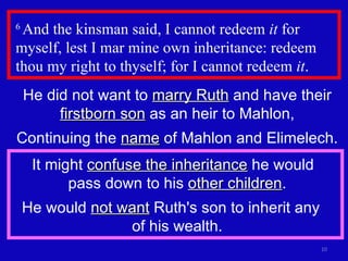 6  And the kinsman said, I cannot redeem  it  for myself, lest I mar mine own inheritance: redeem thou my right to thyself; for I cannot redeem  it .  He did not want to  marry Ruth  and have their  firstborn son  as an heir to Mahlon, Continuing the  name  of Mahlon and Elimelech. It might  confuse the inheritance  he would  pass down to his  other children . He would  not want  Ruth's son to inherit any  of his wealth. 