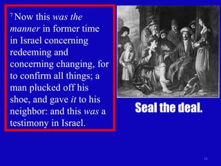 7  Now this  was the manner  in former time  in Israel concerning redeeming and concerning changing, for to confirm all things; a man plucked off his  shoe, and gave  it  to his neighbor: and this  was  a testimony in Israel.  Seal the deal. 