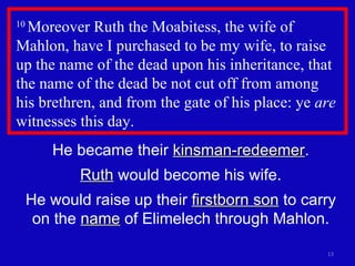 10  Moreover Ruth the Moabitess, the wife of Mahlon, have I purchased to be my wife, to raise up the name of the dead upon his inheritance, that the name of the dead be not cut off from among  his brethren, and from the gate of his place: ye  are  witnesses this day.  He became their  kinsman-redeemer . Ruth  would become his wife. He would raise up their  firstborn son  to carry on the  name  of Elimelech through Mahlon. 