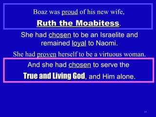 Boaz was  proud  of his new wife, Ruth the Moabitess . She had  chosen  to be an Israelite and remained  loyal  to Naomi. She had  proven  herself to be a virtuous woman. And she had  chosen  to serve the  True and Living God , and Him alone. 