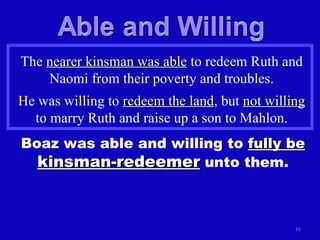 The  nearer kinsman was able  to redeem Ruth and Naomi from their poverty and troubles. He was willing to  redeem the land , but  not willing  to marry Ruth and raise up a son to Mahlon. Boaz was able and willing to  fully be   kinsman-redeemer  unto them. 