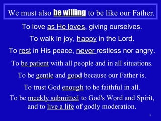We must also  be willing  to be like our Father. To love  as He loves , giving ourselves. To walk in joy,  happy  in the Lord. To  rest  in His peace,  never  restless nor angry. To  be patient  with all people and in all situations. To be  gentle  and  good  because our Father is. To trust God  enough  to be faithful in all. To be  meekly submitted  to God's Word and Spirit, and to  live a life  of godly moderation. 