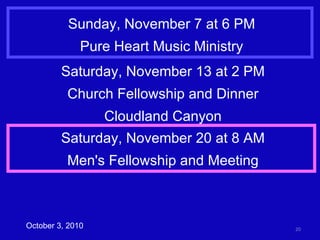 Sunday, November 7 at 6 PM Pure Heart Music Ministry October 3, 2010 Saturday, November 13 at 2 PM Church Fellowship and Dinner Cloudland Canyon Saturday, November 20 at 8 AM Men's Fellowship and Meeting 