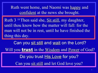 Ruth went home, and Naomi was  happy  and  confident  at the news she brought. Ruth 3  18  Then said she,  Sit still , my daughter,  until thou know how the matter will fall: for the man will not be in rest, until he have finished the thing this day. Can you  sit still  and  wait  on the Lord? Will you  trust  in the  Wisdom  and  Power  of God? Do you trust  His Love  for you? Can you  sit still  and let God love you? 
