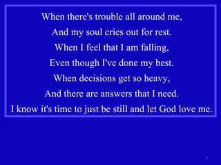 When there's trouble all around me, And my soul cries out for rest. When I feel that I am falling, Even though I've done my best. When decisions get so heavy, And there are answers that I need. I know it's time to just be still and let God love me. 