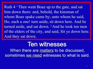 Ruth 4  1  Then went Boaz up to the gate, and sat him down there: and, behold, the kinsman of  whom Boaz spake came by; unto whom he said, Ho, such a one! turn aside, sit down here. And he turned aside, and sat down.  2  And he took ten men of the elders of the city, and said, Sit ye down here. And they sat down.  When there are  matters  to be discussed, sometimes  we need  witnesses to what is said. 