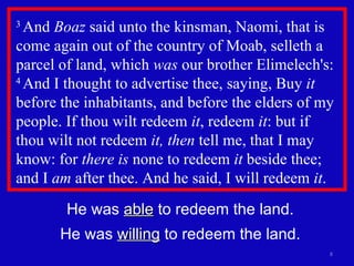3  And  Boaz  said unto the kinsman, Naomi, that is come again out of the country of Moab, selleth a parcel of land, which  was  our brother Elimelech's:  4  And I thought to advertise thee, saying, Buy  it  before the inhabitants, and before the elders of my people. If thou wilt redeem  it , redeem  it : but if  thou wilt not redeem  it, then  tell me, that I may know: for  there is  none to redeem  it  beside thee; and I  am  after thee. And he said, I will redeem  it .  He was  able  to redeem the land. He was  willing  to redeem the land. 