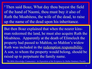 5  Then said Boaz, What day thou buyest the field of the hand of Naomi, thou must buy  it  also of Ruth the Moabitess, the wife of the dead, to raise up the name of the dead upon his inheritance.  But then Boaz explained that when the nearer kins-man redeemed the land, he must also acquire Ruth the Moabitess.  Apparently at the death of Elimelech the property had passed to Mahlon, so Mahlon’s widow Ruth was included in the  redemption responsibility .  A son, to whom the property would belong, should be raised up to perpetuate the family name. The Bible Knowledge Commentary: An Exposition of the Scriptures by Dallas Seminary Faculty. 
