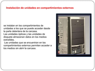 Instalación de unidades en compartimientos externos




se instalan en los compartimientos de
unidades a los que se puede acceder desde
la parte delantera de la carcasa.
Las unidades ópticas y las unidades de
disquete almacenan datos en los medios
extraíbles.
 Las unidades que se encuentran en los
compartimientos externos permiten acceder a
los medios sin abrir la carcasa.
 