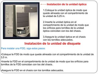 Instalación de la unidad óptica

                                      1.Coloque la unidad óptica de modo que
                                      quede alineada con el compartimiento de
                                      la unidad de 5,25 in.

                                      2.Inserte la unidad óptica en el
                                      compartimiento de la unidad de modo que
                                      los orificios para tornillos de la unidad
                                      óptica coincidan con los del chasis.

                                      3.Asegure la unidad óptica en el chasis
                                      con los tornillos adecuados.
                     Instalación de la unidad de disquete
Para instalar una FDD, siga estos pasos:

•Coloque la FDD de modo que quede alineada con el compartimiento de la unidad de
3,5 in.
•Inserte la FDD en el compartimiento de la unidad de modo que los orificios para
tornillos de la FDD coincidan con los del chasis.

•Asegure la FDD en el chasis con los tornillos adecuados.
 