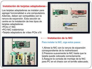 Instalación de tarjetas adaptadoras
Las tarjetas adaptadoras se instalan para
agregar funcionalidad a una computadora.
Además, deben ser compatibles con la
ranura de expansión. Esta sección se
centra en la instalación de tres tipos de
tarjetas adaptadoras:
•PCIe x1 NIC
•PCI NIC inalámbrica
•Tarjeta adaptadora de vídeo PCIe x16

                                            Instalación de la NIC
                                     Para instalar la NIC, siga estos pasos:

                                     1.Alinee la NIC con la ranura de expansión
                                     correspondiente de la motherboard.
                                     2.Presione suavemente la NIC hasta que la
                                     tarjeta quede colocada correctamente.
                                     3.Asegure la consola de montaje de la NIC
                                     para PC en el chasis con el tornillo adecuado.
 