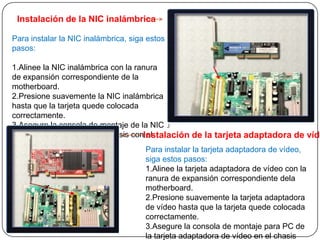 Instalación de la NIC inalámbrica

Para instalar la NIC inalámbrica, siga estos
pasos:

1.Alinee la NIC inalámbrica con la ranura
de expansión correspondiente de la
motherboard.
2.Presione suavemente la NIC inalámbrica
hasta que la tarjeta quede colocada
correctamente.
3.Asegure la consola de montaje de la NIC
inalámbrica para PC en el chasis conInstalación de la tarjeta adaptadora de víde
                                      el
tornillo adecuado.
                                      Para instalar la tarjeta adaptadora de vídeo,
                                      siga estos pasos:
                                      1.Alinee la tarjeta adaptadora de vídeo con la
                                      ranura de expansión correspondiente dela
                                      motherboard.
                                      2.Presione suavemente la tarjeta adaptadora
                                      de vídeo hasta que la tarjeta quede colocada
                                      correctamente.
                                      3.Asegure la consola de montaje para PC de
                                      la tarjeta adaptadora de vídeo en el chasis
 