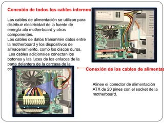 Conexión de todos los cables internos

Los cables de alimentación se utilizan para
distribuir electricidad de la fuente de
energía ala motherboard y otros
componentes.
Los cables de datos transmiten datos entre
la motherboard y los dispositivos de
almacenamiento, como los discos duros.
 Los cables adicionales conectan los
botones y las luces de los enlaces de la
parte delantera de la carcasa de la
computadora con la motherboard              Conexión de los cables de alimentac


                                          Alinee el conector de alimentación
                                          ATX de 20 pines con el socket de la
                                          motherboard.
 