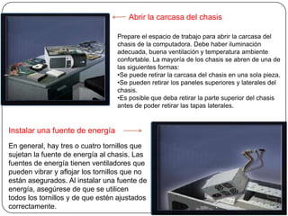 Abrir la carcasa del chasis

                                  Prepare el espacio de trabajo para abrir la carcasa del
                                  chasis de la computadora. Debe haber iluminación
                                  adecuada, buena ventilación y temperatura ambiente
                                  confortable. La mayoría de los chasis se abren de una de
                                  las siguientes formas:
                                  •Se puede retirar la carcasa del chasis en una sola pieza.
                                  •Se pueden retirar los paneles superiores y laterales del
                                  chasis.
                                  •Es posible que deba retirar la parte superior del chasis
                                  antes de poder retirar las tapas laterales.


Instalar una fuente de energía
En general, hay tres o cuatro tornillos que
sujetan la fuente de energía al chasis. Las
fuentes de energía tienen ventiladores que
pueden vibrar y aflojar los tornillos que no
están asegurados. Al instalar una fuente de
energía, asegúrese de que se utilicen
todos los tornillos y de que estén ajustados
correctamente.
 