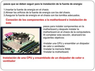 pasos que se deben seguir para la instalación de la fuente de energía:

1.Insertar la fuente de energía en el chasis
2.Alinear los orificios de la fuente de energía con los del chasis.
3.Asegurar la fuente de energía en el chasis con los tornillos adecuados.
  Conexión de los componentes a la motherboard e instalación de
  ésta
                                     pasos para instalar componentes en la
                                     motherboard y después instalar la
                                     motherboard en el chasis de la computadora.
                                     Al completar esta sección, alcanzará los
                                     siguientes objetivos:

                                     •Instalar una CPU y ensamblar un disipador
                                     de calor o ventilador.
                                     •Instalar la memoria RAM.
                                     •Instalar la motherboard.

Instalación de una CPU y ensamblado de un disipador de calor o
ventilador
 