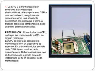 1.-La CPU y la motherboard son
sensibles a las descargas
electrostáticas. Al manipular una CPU y
una motherboard, asegúrese de
colocarlas sobre una alfombrilla
antiestática con descarga a tierra. Al
trabajar con estos componentes, debe
usar una pulsera antiestática.

PRECAUCIÓN : Al manipular una CPU,
no toque los contactos de la CPU en
ningún momento.
La CPU se sujeta al socket de la
motherboard con un dispositivo de
sujeción. En la actualidad, los sockets
de la CPU tienen una fuerza de
inserción cero. Debe familiarizarse con
el dispositivo de sujeción antes de
instalar una CPU en el socket de la
motherboard.
 