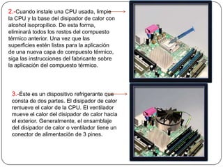 2.-Cuando instale una CPU usada, limpie
la CPU y la base del disipador de calor con
alcohol isopropílico. De esta forma,
eliminará todos los restos del compuesto
térmico anterior. Una vez que las
superficies estén listas para la aplicación
de una nueva capa de compuesto térmico,
siga las instrucciones del fabricante sobre
la aplicación del compuesto térmico.




 3.-Éste es un dispositivo refrigerante que
 consta de dos partes. El disipador de calor
 remueve el calor de la CPU. El ventilador
 mueve el calor del disipador de calor hacia
 el exterior. Generalmente, el ensamblaje
 del disipador de calor o ventilador tiene un
 conector de alimentación de 3 pines.
 