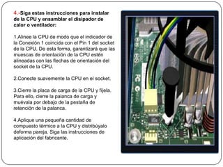 4.-Siga estas instrucciones para instalar
de la CPU y ensamblar el disipador de
calor o ventilador:

1.Alinee la CPU de modo que el indicador de
la Conexión 1 coincida con el Pin 1 del socket
de la CPU. De esta forma, garantizará que las
muescas de orientación de la CPU estén
alineadas con las flechas de orientación del
socket de la CPU.

2.Conecte suavemente la CPU en el socket.

3.Cierre la placa de carga de la CPU y fíjela.
Para ello, cierre la palanca de carga y
muévala por debajo de la pestaña de
retención de la palanca.

4.Aplique una pequeña cantidad de
compuesto térmico a la CPU y distribúyalo
deforma pareja. Siga las instrucciones de
aplicación del fabricante.
 