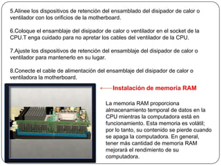 5.Alinee los dispositivos de retención del ensamblado del disipador de calor o
ventilador con los orificios de la motherboard.

6.Coloque el ensamblaje del disipador de calor o ventilador en el socket de la
CPU.T enga cuidado para no apretar los cables del ventilador de la CPU.

7.Ajuste los dispositivos de retención del ensamblaje del disipador de calor o
ventilador para mantenerlo en su lugar.

8.Conecte el cable de alimentación del ensamblaje del disipador de calor o
ventiladora la motherboard.
                                          Instalación de memoria RAM

                                       La memoria RAM proporciona
                                       almacenamiento temporal de datos en la
                                       CPU mientras la computadora está en
                                       funcionamiento. Esta memoria es volátil;
                                       por lo tanto, su contenido se pierde cuando
                                       se apaga la computadora. En general,
                                       tener más cantidad de memoria RAM
                                       mejorará el rendimiento de su
                                       computadora.
 