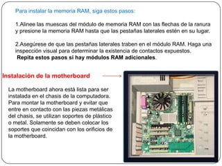 Para instalar la memoria RAM, siga estos pasos:

    1.Alinee las muescas del módulo de memoria RAM con las flechas de la ranura
    y presione la memoria RAM hasta que las pestañas laterales estén en su lugar.

    2.Asegúrese de que las pestañas laterales traben en el módulo RAM. Haga una
    inspección visual para determinar la existencia de contactos expuestos.
     Repita estos pasos si hay módulos RAM adicionales.


Instalación de la motherboard

  La motherboard ahora está lista para ser
  instalada en el chasis de la computadora.
  Para montar la motherboard y evitar que
  entre en contacto con las piezas metálicas
  del chasis, se utilizan soportes de plástico
  o metal. Solamente se deben colocar los
  soportes que coincidan con los orificios de
  la motherboard.
 