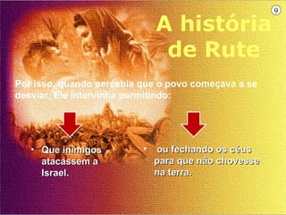 9

                              A história
                               de Rute
Por isso, quando percebia que o povo começava a se
desviar, Ele intervinha permitindo:




   • Que inimigos         •   ou fechando os céus
     atacassem a              para que não chovesse
     Israel.                  na terra.
 