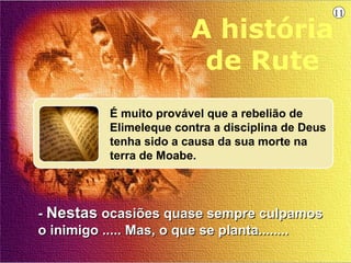 11

                         A história
                          de Rute
           É muito provável que a rebelião de
           Elimeleque contra a disciplina de Deus
           tenha sido a causa da sua morte na
           terra de Moabe.




- Nestas ocasiões quase sempre culpamos
o inimigo ..... Mas, o que se planta........
 