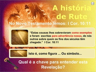 13

                          A história
                           de Rute
No Novo Testamento lemos: I Cor. 10:11

         “Estas cousas lhes sobrevieram como exemplos
         e foram escritas para advertência nossa, de nós
         outros sobre quem os fins dos séculos têm
         chegado.” I Cor. 10:11



         Isto é, como figura ... Ou símbolo...

    Qual é a chave para entender esta
               Revelação?
 