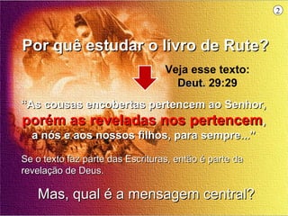 2



Por quê estudar o livro de Rute?
                                  Veja esse texto:
                                    Deut. 29:29
“As cousas encobertas pertencem ao Senhor,
porém as reveladas nos pertencem,
  a nós e aos nossos filhos, para sempre...”

Se o texto faz parte das Escrituras, então é parte da
revelação de Deus.

   Mas, qual é a mensagem central?
 