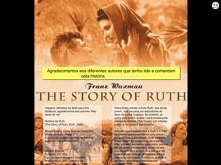 25




 Agradecimentos aos diferentes autores que tenho lido e comentam
                 esta história. Homerzatt.blogspot.com
                                Homerzatt.blogspot.com




Imagens retiradas da Web para fins        Elana Eden retrata a linda Ruth, que ainda
didáticos, agradecemos aos autores. Não   jovem, vive cercada por adoradores do
deixe de ver:                             deus de pedra Quemos. No entanto, já
                                          como uma jovem mulher, ela é tocada pela
História de Ruth                          crença de Mahlon (Ton Tryon), um artesão
(The Story of Ruth, EUA, 1960)            judeu, e renuncia à sua idolatria.

Acrescentar à minha lista de presentes    Quando uma tragédia leva a Ruth e a mãe
Enviar para um amigo                      de Mahlon a empreenderem uma árdua
Em uma magnífica narrativa da história    jornada rumo a Jerusalém, Ruth conhece
épica do Velho Testamento,                Boaz (Stuart Whitman) e surge a paixão.
                                          Mas, ela está prometida para outro, precisa
                                          ter coragem, inteligência e apoiar-se em
Gênero: Drama                             sua nova fé para encontrar a paz que ela
Duração: 132 min.                         anseia desde criança. Ao mesmo tempo,
Tipo: Longa-metragem / Colorido           intenso e comovente, A História de Ruth é
Produtora(s): 20th Century Fox            um filme fascinante e inesquecível!
 