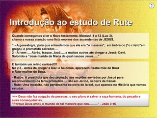 2



Introdução ao estudo de Rute
Quando começamos a ler o Novo testamento, Mateus1:1 a 12 (Luc 3),
chama a nossa atenção uma lista enorme dos ascendentes de JESUS.
1 - A genealogia; para que entendamos que ele era “o messias”, em hebraico (“o cristo”em
grego), o prometido salvador....
2 - Ai vem .... Abrão, Isaque, Jacó......e muitos outros até chegar a Jessé, Davi,
Salomão e “José marido de Maria da qual nasceu Jesus.....”

E também um relato curioso!!!!
No v.5 - Antes de chegar a Davi e Salomão, aparecem Raabe mãe de Boaz
e Rute mulher de Boaz.
- Raabe: A prostituta que deu proteção aos espiões enviados por Josué para
reconhecimento da terra prometida.... isto em Jericó, na terra de Canaã.
- Rute: Uma moabita, não pertencente ao povo de Israel, que aparece na História que vamos
estudar.

>>> Deus não faz acepção de pessoas, o seu plano é salvar a raça humana, do pecado e
suas consequências.
"Porque Deus amou o mundo de tal maneira que deu.........." - João 3:16
 
