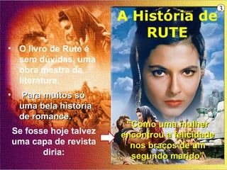 3
                           A História de
                               RUTE
• O livro de Rute é
  sem dúvidas, uma
  obra mestra da
  literatura.
•    Para muitos só
     uma bela história
     de romance.
                            “Como uma mulher
    Se fosse hoje talvez   encontrou a felicidade
    uma capa de revista      nos braços de um
           diria:            segundo marido”
 