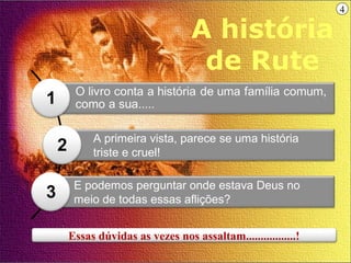 4

                                    A história
                                     de Rute
1

             A primeira vista, parece se uma história
    2        triste e cruel!

         E podemos perguntar onde estava Deus no
3        meio de todas essas aflições?


        Essas dúvidas as vezes nos assaltam.................!
 