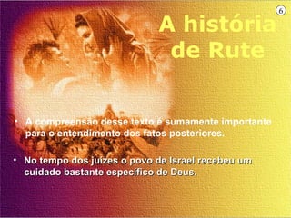 6

                             A história
                              de Rute


• A compreensão desse texto é sumamente importante
  para o entendimento dos fatos posteriores.

• No tempo dos juízes o povo de Israel recebeu um
  cuidado bastante específico de Deus.
 