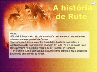 7

                                        A história
                                        de Rute

Notas:
- Otoniel, foi o primeiro juiz de Israel após Josué e seus descendentes
entrarem na terra prometida,Canaá.
O período de Juízes está entre duas datas bastante concretas: a
localização exata do início com Otoniel 1361 a.C (?). e o início de Saul
como primeiro rei de Israel 1050 a.C. (?) ( aprox. 311 anos?)
- 14º e último Juiz é Samuel que assume como profeta e faz a unção de
Saul como primeiro rei de Israel.
 