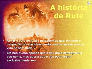 8

                              A história
                               de Rute


• Ao ler o livro de juízes percebemos que, em todo o
  tempo, Deus estava buscando ensinar ao seu povo a
  vida de santidade.
• Ele não queria apenas que o seu povo carregasse o
  seu nome, mas queria que o seu povo fosse
  exclusivamente seu.
 