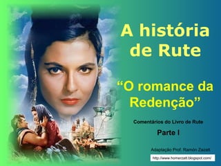 A história
 de Rute

“O romance da
  Redenção”
  Comentários do Livro de Rute

           Parte I

         Adaptação Prof. Ramón Zazatt
         http://www.homerzatt.blogspot.com/
 