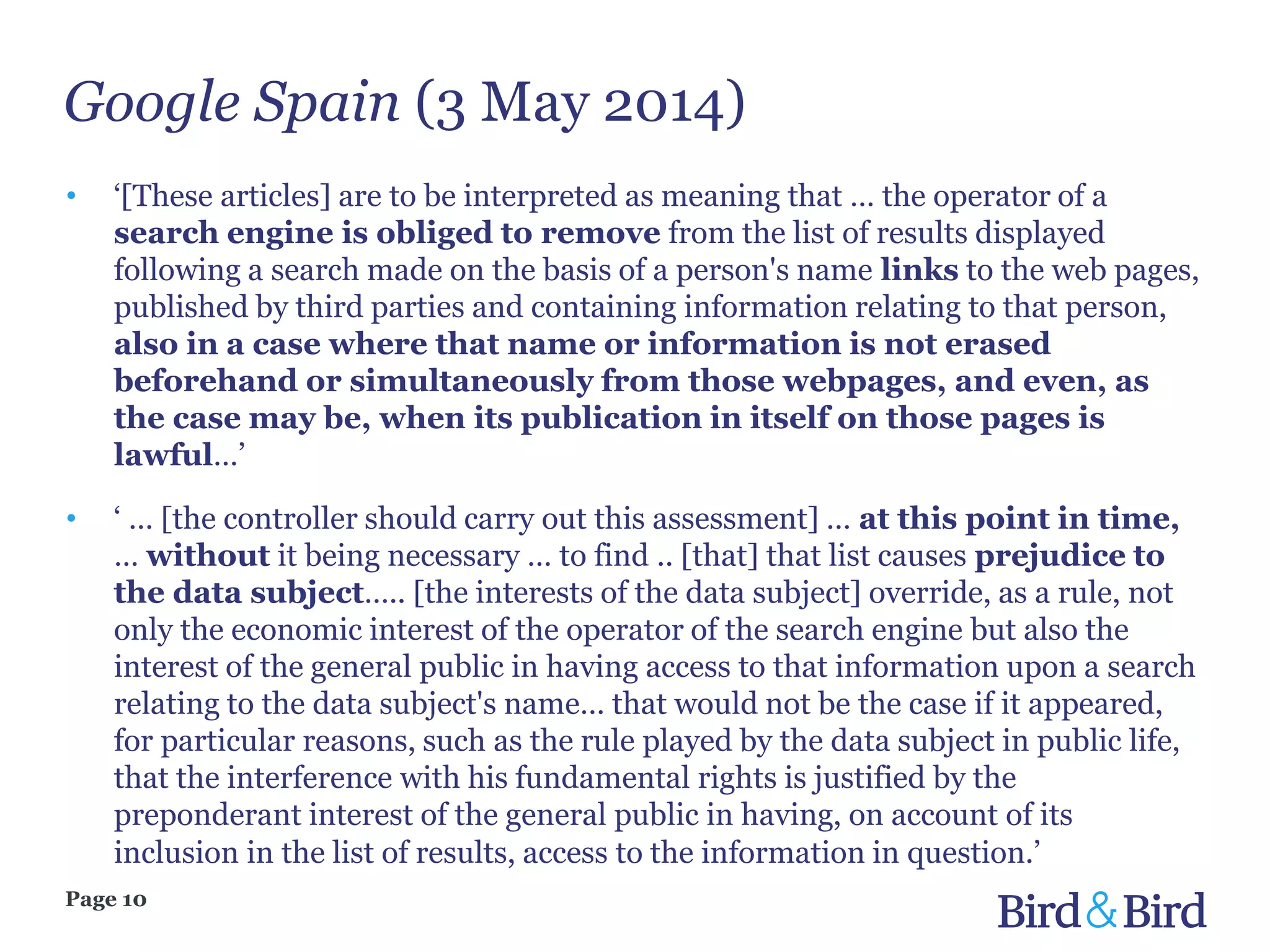 Google Spain (3 May 2014)
Page 10
• ‘[These articles] are to be interpreted as meaning that … the operator of a
search engine is obliged to remove from the list of results displayed
following a search made on the basis of a person's name links to the web pages,
published by third parties and containing information relating to that person,
also in a case where that name or information is not erased
beforehand or simultaneously from those webpages, and even, as
the case may be, when its publication in itself on those pages is
lawful…’
• ‘ … [the controller should carry out this assessment] … at this point in time,
… without it being necessary … to find .. [that] that list causes prejudice to
the data subject….. [the interests of the data subject] override, as a rule, not
only the economic interest of the operator of the search engine but also the
interest of the general public in having access to that information upon a search
relating to the data subject's name… that would not be the case if it appeared,
for particular reasons, such as the rule played by the data subject in public life,
that the interference with his fundamental rights is justified by the
preponderant interest of the general public in having, on account of its
inclusion in the list of results, access to the information in question.’
 