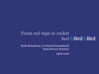 From red-tape to rocket
fuel
Ruth Boardman, Co-head International
Data Privacy Practice
April 2016
 