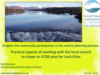 Insights into community participation in the marine planning process:
Practical aspects of working with the local council 
to shape an ICZM plan for Loch Etive
Ruth Brennan
Scottish Association for Marine Science
ruth.brennan@sams.ac.uk October 2010
 