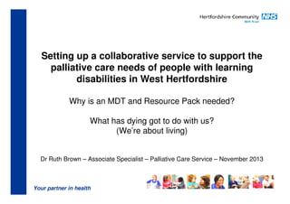 Setting up a collaborative service to support the
palliative care needs of people with learning
disabilities in West Hertfordshire
Why is an MDT and Resource Pack needed?
What has dying got to do with us?
(We’re about living)

Dr Ruth Brown – Associate Specialist – Palliative Care Service – November 2013

Your partner in health

 
