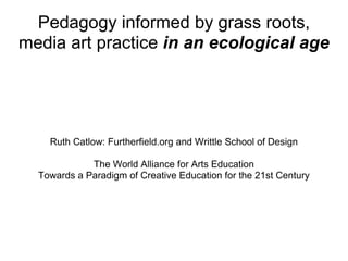 Pedagogy informed by grass roots, media art practice  in an ecological age Ruth Catlow: Furtherfield.org and Writtle School of Design The World Alliance for Arts Education Towards a Paradigm of Creative Education for the 21st Century 