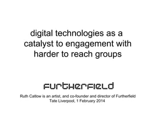 digital technologies as a
catalyst to engagement with
harder to reach groups

Ruth Catlow is an artist, and co-founder and director of Furtherfield
Tate Liverpool, 1 February 2014

 
