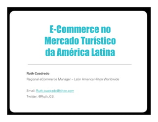 E-Commerce no
           Mercado Turístico
           da América Latina
Ruth Cuadrado
Regional eCommerce Manager – Latin America Hilton Worldwide


Email: Ruth.cuadrado@hilton.com
Twitter: @Ruth_GS
 