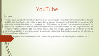 YouTube
YOUTUBE
Youtube es un portal del internet que permite a sus usuarios subir y visualizar videos fue creado en febrero
de 2005 por chad hurley, steve chen y jawed karim, quienes se conocieron trabajando en paypal. un año
más tarde, youtube fue adquirido por google en 1.650 millones de dólares. Esta plataforma cuenta con un
reproductor online basado en flash, el formato desarrollado por adobe systems. La idea original consistía en
compartir videos personales (de vacaciones, fiestas, etc.) con amigos. youtube, sin embargo, creció de
manera muy rápida y pronto comenzaron a publicarse fragmentos de películas, programas de televisión y
videos musicales (videoclips)
). muchas empresas incluso decidieron subir comerciales y difundirlos a través del portal. (merino, 2013)
 