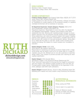 RUTH
DICHARD
RUTH
DICHARD
dicharddesign.com
dichardruth@gmail.com
WORK EXPERIENCE
Freelance Graphic Designer New England Cable News (NECN) 2017-2018
Susan Pascal, NBC Universal Newton MA
Creating graphics for web and print using Photoshop, InDesign and Illustra-
tor. Developing on-screen graphics for the broadcast industry in a deadline
orientated environment with an emphasis on accuracy.
Art Department Supervisor/ Graphic Designer/ Prepress 2006-2018
Scott Vanderhaden, Amherst Label Milford NH
Department Supervisor: Responsible for work-flow within the department
and delegating responsibilities. Creatively solve problems while within
established time lines. Working with marketing project manager to ensure
graphic execution from art production through printing process. Developed
strong relationships with clients for graphics creation and support. Creating
original custom graphics and photo manipulations, complete retouching on
files and work with vendors for final post-production delivery. Strong atten-
tion to detail with the ability to multi task. Quality control including proof
reading and editing. Die creation for custom projects from conception to
execution.
Graphic Designer/ Printer 2004-2006
David Merrick, Big Graphics Nashua NH
Responsible for maintaining and utilizing an Arizona Digital printer, a large
format printer with the ability to print up to 52 inches wide on a variety of
materials using UV inks. Worked one on one with customers to meet their
design needs. Color analysis to provide accurate color matching for client
supplied specification.
Graphic Designer 2004 Geordie Wilson,
Monadnock Ledger & The Occasional Moose Peterborough NH
Photo Technician responsible for ensuring that the images for publication
were the crispest, most attractive images possible for print and web use.
Provided graphic design layouts. Responsible for the organization of the
photo catalogue used within both publications.
Graphic Designer Elizabeth Bonney, Church & Main Advertising Keene NH
Marketing print material and comp creation using Photoshop and Illustrator.
EDUCATION
Bachelor of Arts in Graphic Design
Keene State College, Keene, New Hampshire
SKILLS
Photoshop
Illustrator
InDesign
After Effects
Dreamweaver
Acrobat
Mac Environment
PC Environment
ACTIVITIES &
PERSONAL INTERESTS
Hiking, cycling and P90X.
I love to read in my spare time.
Studio art: Mediums include
charcoal, oil/water color painting,
pen and ink, and graphite.
 