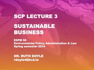 SCP LECTURE 3
SUSTAINABLE
BUSINESS
ESPM 60
Environmental Policy, Administration & Law
Spring semester 2014
DR. RUTH DOYLE
rdoyle4@tcd.ie
 
