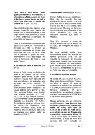 www.pibrj.org.br Lição 13 - 1T 2016 Pg. 2
Deus será o meu Deus. Onde
quer que morreres, morrerei eu, e
ali serei sepultada. Assim me faça
o Senhor, e outro tanto, se outra
coisa que não seja a morte me
separar de ti” (Rt 1.16, 17).
Aqui encontramos, não apenas uma
grande resolução que haveria de
mudar toda a história de Rute e sua
sogra Noemi, mas, também, a maior
e mais ardorosa declaração de
amor feita por alguém.
Essa é a fidelidade e devoção que
agrada ao SENHOR – fidelidade e
devoção que não se limitam as
vantagens pessoais, ao tempo, aos
costumes, ao povo da terra, mas
sim a pessoa a quem se ama.
Incomparável essa declaração de
amor e fidelidade de Rute a sua
sogra Noemi.
A disposição para o trabalho (Rt
2.1-3)
Noemi e Rute chegam a Belém de
Judá e ali haveria de ter muito
trabalho pela frente. Eram duas
mulheres viúvas, num contexto em
que as mulheres, em especial, não
gozavam de muito respeito. E
quando, pouquíssimas
oportunidades eram oferecidas às
viúvas pobres para ganhar a vida.
Elas mesmas tinham que buscar
sua própria provisão (Lv 19.9;
23.22; Dt 24.19). Nesse contexto,
Rute demonstrou estar preparada e
disposta ao trabalho (Rt 1.1-3).
Como Noemi tinha um parente rico,
da família de Eimeleque, seu
marido, chamado Boaz, Rute foi
trabalhar em sua lavoura, colhendo
as espigas que caiam após os
segadores (Rt 2.1-7).
A recompensa divina (Rt 4.13-22)
Somos frutos de nossas escolhas e
Rute não foi exceção. De sua
escolha ela colheu o mais doce fruto
para sua vida: Casou-se com Boaz,
aquele que foi o seu patrão. Dele
concebeu um filho que se tornou o
remidor de sua sogra Noemi e, mais
ainda, introduziu as duas na
linhagem daquele que seria o
Messias.
Seu filho recebeu o nome de
Obede. Obede é o pai de Jessé, pai
de Davi, da linhagem de Jesus, o
Messias.
De uma decisão sábia, uma
recompensa divina; não apenas em
termos pessoais; pois, ao ser
incluída na linhagem do Messias,
serviu para mostrar ao mundo que
Jesus, o Salvador não veio apenas
para salvar o povo judeu, mas todas
as nações, simbolizada na pessoa
de Rute e de seu povo moabita.
Entendendo aqueles tempos
O tempo em que viveram Noemi e
Rute eram tempos difíceis. Tempos
de altos e baixos. O povo se
santificava e obedecia ao SENHOR;
o SENHOR abençoava o povo e o
tornava próspero. O povo
desobedecia; se afastava e fazia o
que era mau perante o SENHOR e
o SENHOR o disciplinava.
Nesse contexto, em um momento
de dificuldades, “nos dias em que
os juízes governavam, houve uma
fome na terra; pelo que um
homem de Belém de Judá saiu a
peregrinar no país de Moabe, ele,
sua mulher, e seus dois filhos” (Rt
1.1). A continuação da história, já a
conhecemos. E tudo se deu, não
apenas em um contexto de
 