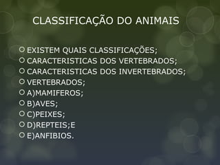 CLASSIFICAÇÃO DO ANIMAIS

 EXISTEM QUAIS CLASSIFICAÇÕES;
 CARACTERISTICAS DOS VERTEBRADOS;
 CARACTERISTICAS DOS INVERTEBRADOS;
 VERTEBRADOS;
 A)MAMIFEROS;
 B)AVES;
 C)PEIXES;
 D)REPTEIS;E
 E)ANFIBIOS.
 