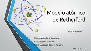 Modelo atómico
de Rutherford
Ciencias Naturales
FátimaAlejandra Arriaga López
Eliana Moreno Márquez
María Guadalupe Ramírez Navarro
08/Enero/2016
 
